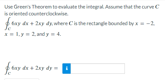 Use Green's Theorem to evaluate the integral. Assume that the curve C
is oriented counterclockwise.
fe 6xy dx + 2xy dy, where C is the rectangle bounded by x = -2,
x = 1, y = 2, and y = 4.
f6xy dx + 2xy dy =
i