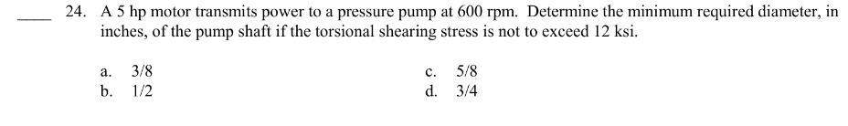 24. A 5 hp motor transmits power to a pressure pump at 600 rpm. Determine the minimum required diameter, in
inches, of the pump shaft if the torsional shearing stress is not to exceed 12 ksi.
a.
b.
3/8
1/2
C.
d.
5/8
3/4