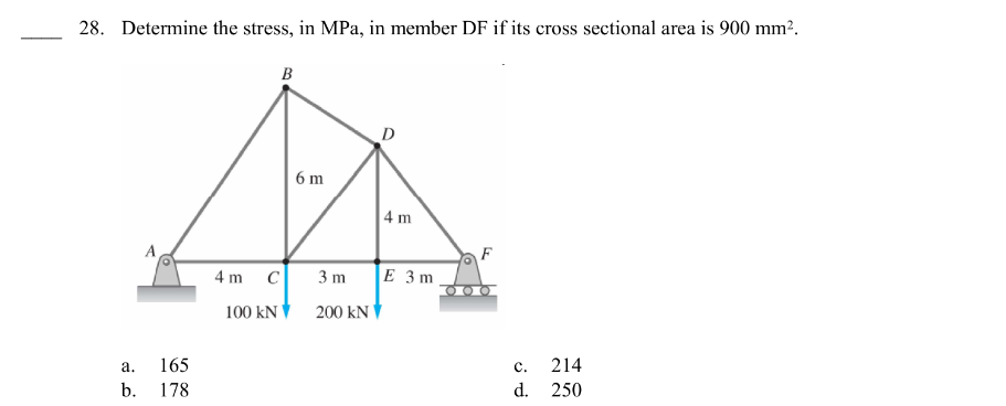 28. Determine the stress, in MPa, in member DF if its cross sectional area is 900 mm².
a.
b.
165
178
4 m
B
C
100 KN
6 m
D
4 m
3m E 3m
200 KN
C.
d.
214
250