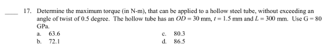 17. Determine the maximum torque (in N-m), that can be applied to a hollow steel tube, without exceeding an
angle of twist of 0.5 degree. The hollow tube has an OD = 30 mm, t = 1.5 mm and L=300 mm. Use G = 80
GPa.
a. 63.6
b. 72.1
C.
d.
80.3
86.5