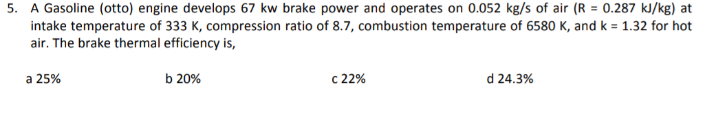 5. A Gasoline (otto) engine develops 67 kw brake power and operates on 0.052 kg/s of air (R = 0.287 kJ/kg) at
intake temperature of 333 K, compression ratio of 8.7, combustion temperature of 6580 K, and k = 1.32 for hot
air. The brake thermal efficiency is,
a 25%
b 20%
c 22%
d 24.3%