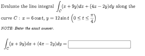 Evaluate the line integral [(x +9y)dz + (4a − 2y)dy along the
curve C : x = 6 cost, y = 12 sint (0 ≤t≤7)
NOTE: Enter the exact answer.
(z +9y)dx + (4x - 2y)dy =