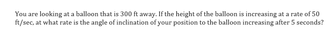 You are looking at a balloon that is 300 ft away. If the height of the balloon is increasing at a rate of 50
ft/sec, at what rate is the angle of inclination of your position to the balloon increasing after 5 seconds?