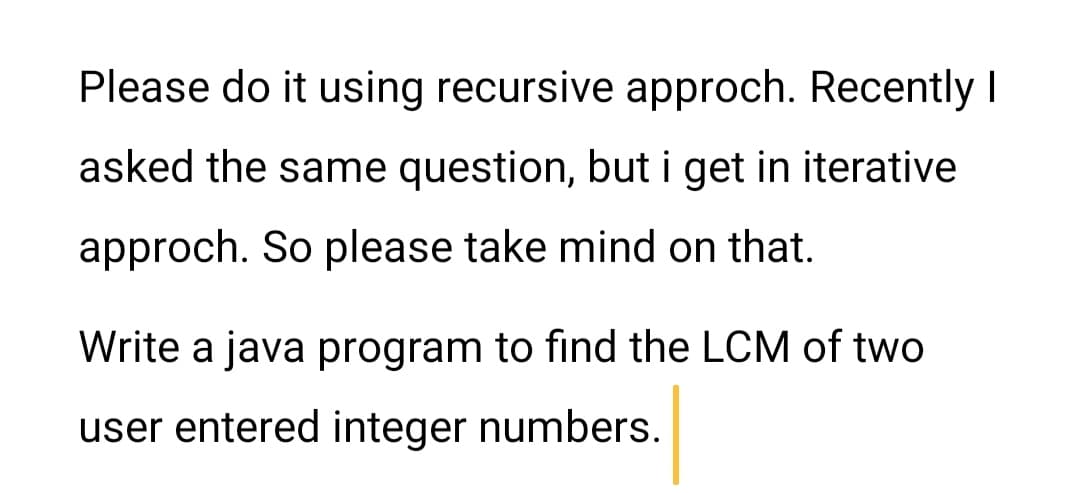 Please do it using recursive approch. Recently |
asked the same question, but i get in iterative
approch. So please take mind on that.
Write a java program to find the LCM of two
user entered integer numbers.
