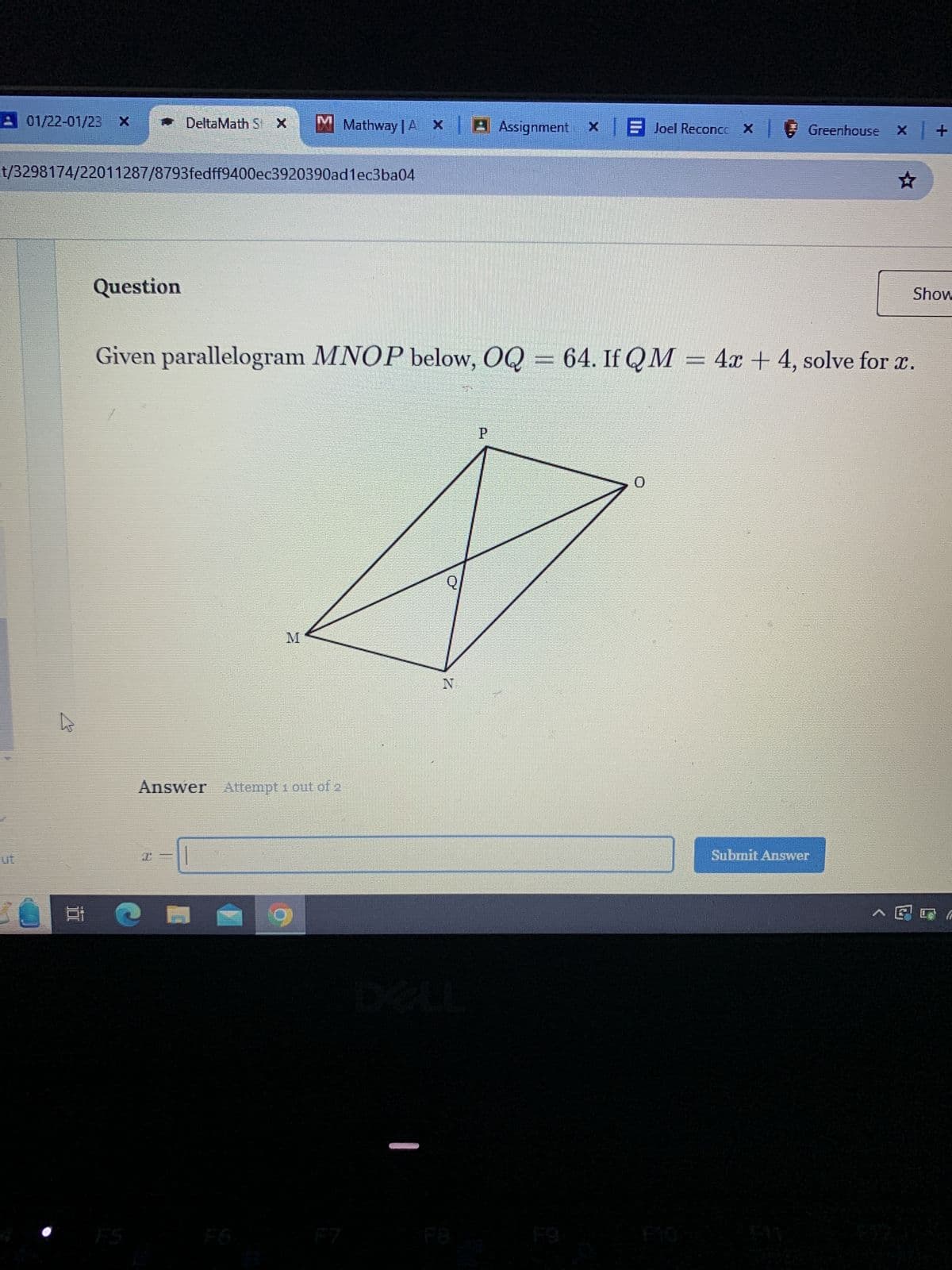 01/22-01/23 X
t/3298174/22011287/8793fedff9400ec3920390ad1ec3ba04
@
t
Bi
Question
DeltaMath St X M Mathway |AX| ♬ Assignment x Joel ReconccxGreenhouse x | +
I=
Given parallelogram MNOP below, OQ = 64. If QM = 4x +4, solve for x.
Answer Attempt 1 out of 2
1
M
FOR
N
P
0
☆
Submit Answer
Show