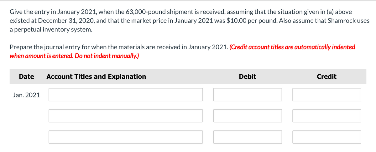 Give the entry in January 2021, when the 63,000-pound shipment is received, assuming that the situation given in (a) above
existed at December 31, 2020, and that the market price in January 2021 was $10.00 per pound. Also assume that Shamrock uses
a perpetual inventory system.
Prepare the journal entry for when the materials are received in January 2021. (Credit account titles are automatically indented
when amount is entered. Do not indent manually.)
Date
Account Titles and Explanation
Debit
Credit
Jan. 2021
