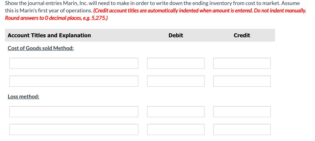 Show the journal entries Marin, Inc. will need to make in order to write down the ending inventory from cost to market. Assume
this is Marin's first year of operations. (Credit account titles are automatically indented when amount is entered. Do not indent manually.
Round answers to O decimal places, e.g. 5,275.)
Account Titles and Explanation
Debit
Credit
Cost of Goods sold Method:
Loss method:
