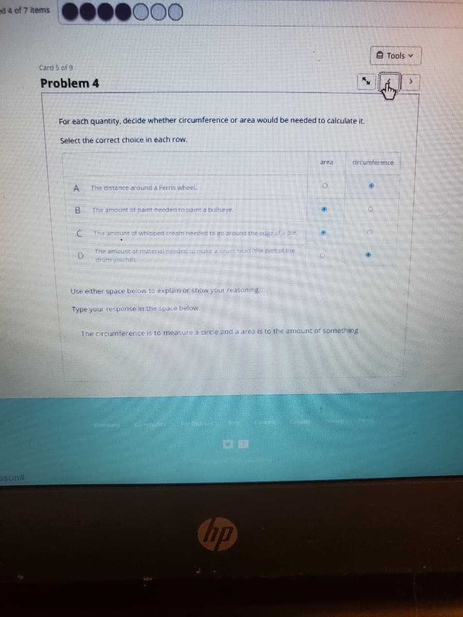 000
d4 of 7 items
A Tools v
Card 5 of 9
Problem 4
For each quantity, decide whether circumference or area would be needed to calculate it.
Select the correct choice in each row.
drcumference
area
A.
Ie istance around a Ferris wheel
The amaunt ot pant needetomainta buys
The amount af wteaped cream neveed te ge arund the be 24.
The amount of naterial eededeaE a
rum yh
Use ether space belon te explain or shw YOur ras ng
Type your rponse in h ace beloN
Ine circumierence is Io measure a cire Encaaris to the amourE o sometng
sson#
hp
