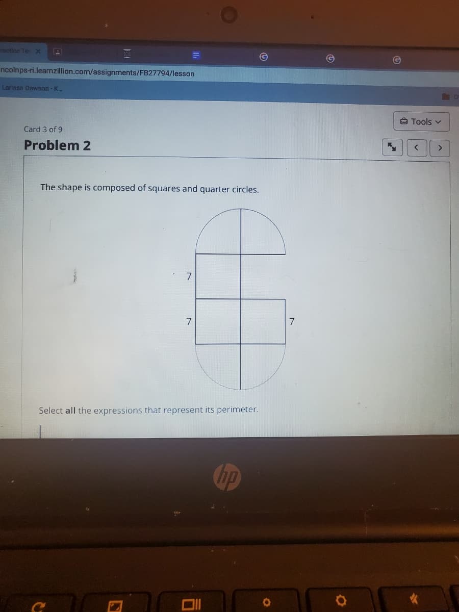 motice Te X
ncolnps-ri.learnzillion.com/assignments/FB27794/lesson
Larissa Dawson - K.
Ô Tools v
Card 3 of 9
Problem 2
The shape is composed of squares and quarter circles.
7
7
Select all the expressions that represent its perimeter.
hp
