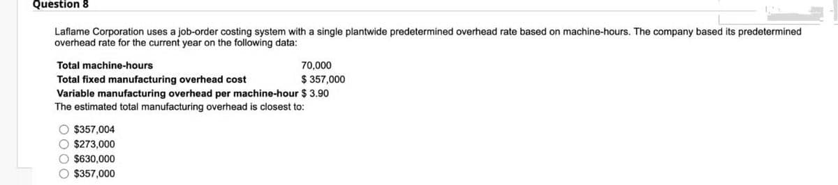 Question 8
Laflame Corporation uses a job-order costing system with a single plantwide predetermined overhead rate based on machine-hours. The company based its predetermined
overhead rate for the current year on the following data:
Total machine-hours
Total fixed manufacturing overhead cost
70,000
$ 357,000
Variable manufacturing overhead per machine-hour $ 3.90
The estimated total manufacturing overhead is closest to:
O $357,004
O $273,000
O $630,000
O $357,000