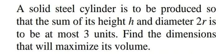 A solid steel cylinder is to be produced so
that the sum of its height h and diameter 2r is
to be at most 3 units. Find the dimensions
that will maximize its volume.

