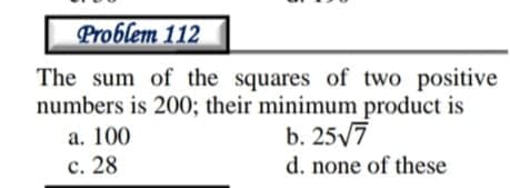 Problem 112
The sum of the squares of two positive
numbers is 200; their minimum product is
а. 100
с. 28
b. 25/7
d. none of these
