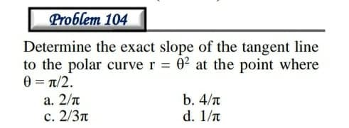 Problem 104
Determine the exact slope of the tangent line
to the polar curve r 02 at the point where
0 = t/2.
а. 2/л
с. 2/3л
b. 4/n
d. 1/n
