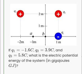 2 m
+
1m
b
a
-2m
-Im
1 m
If q1 = -1.6C, q2 = 3.9C, and
93 = 5.8C, what is the electric potential
energy of the system (in gigajoules
GJ)?
