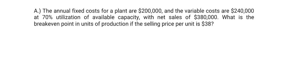 A.) The annual fixed costs for a plant are $200,000, and the variable costs are $240,000
at 70% utilization of available capacity, with net sales of $380,000. What is the
breakeven point in units of production if the selling price per unit is $38?
