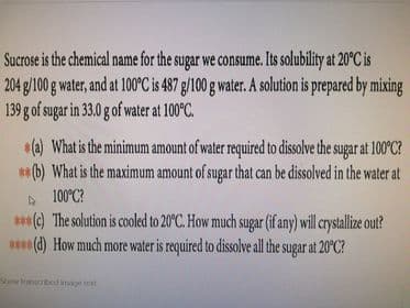 Sucrose is the chemical name for the sugar we consume. Its solubility at 20°C is
204 g/100 g water, and at 100C is 487 g/100g water. A solution is prepared by mixing
139 g of sugar in 33.0 g of water at 100°C.
*(a) What is the minimum amount of water required to dissolve the sugar at 100°C?
**(b) What is the maximum amount of sugar that can be dissolved in the water at
A 100°C?
**(e) The solution is cooled to 20°C. How much sugar (if any) will crystallize out?
**(d) How much more water is required to dissolve all the sugar at 20°C?
Show nbed inage text
