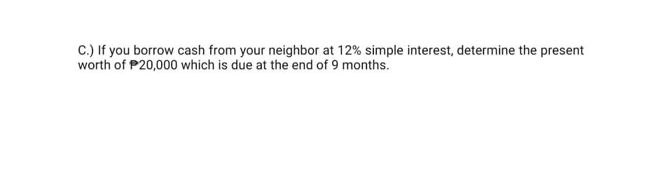 C.) If you borrow cash from your neighbor at 12% simple interest, determine the present
worth of P20,000 which is due at the end of 9 months.
