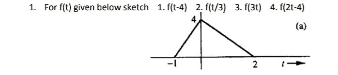 1. For f(t) given below sketch 1. f(t-4) 2. f(t/3) 3. f(3t) 4. f(2t-4)
(a)
2
t -
