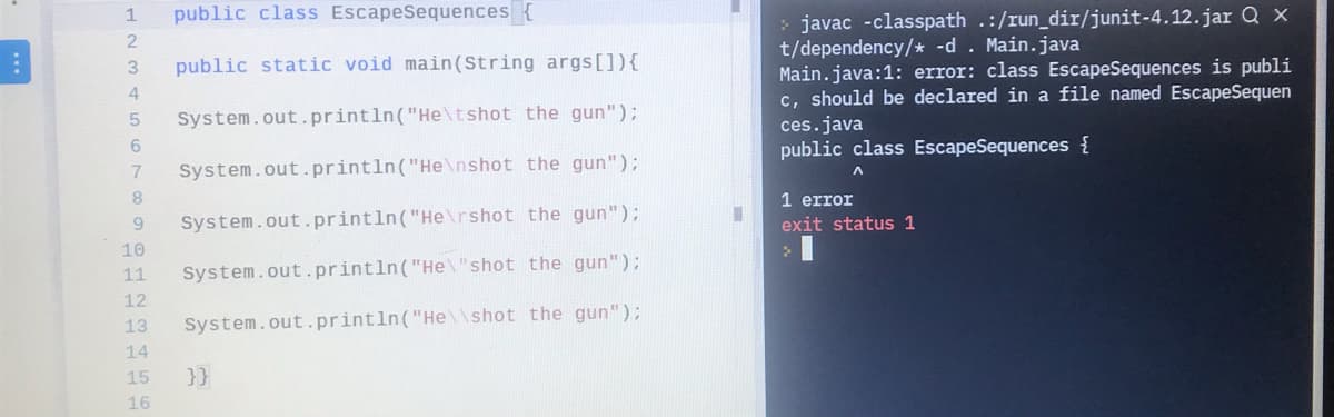 public class EscapeSequences {
> javac -classpath .:/run_dir/junit-4.12.jar Q x
t/dependency/* -d . Main.java
Main.java:1: error: class EscapeSequences is publi
c, should be declared in a file named EscapeSequen
1
public static void main(String args[]){
System.out.println("He\tshot the gun");
ces.java
public class EscapeSequences {
6.
7
System.out.println("He\nshot the gun");
8.
1 error
System.out.println("He\rshot the gun");
exit status 1
10
11
System.out.println("He\"shot the gun");
12
13
System.out.println("He\\shot the gun");
14
15
}}
16
