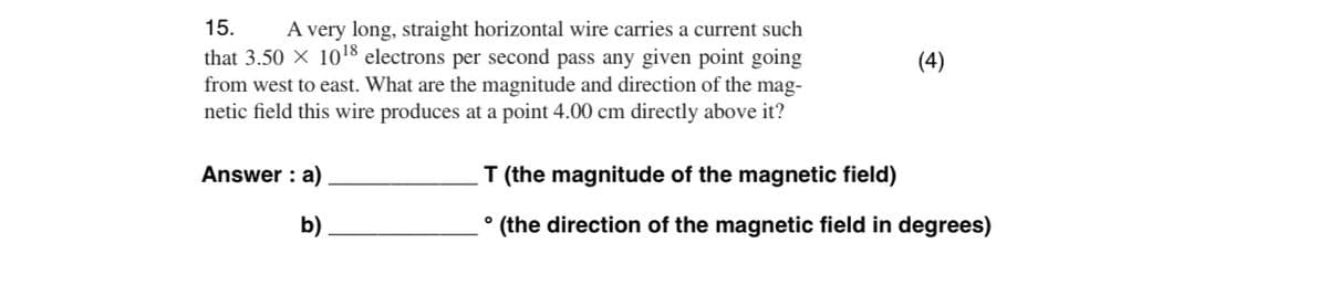 15.
A very long, straight horizontal wire carries a current such
that 3.50 × 10¹8 electrons per second pass any given point going
from west to east. What are the magnitude and direction of the mag-
netic field this wire produces at a point 4.00 cm directly above it?
Answer: a)
b)
(4)
T (the magnitude of the magnetic field)
(the direction of the magnetic field in degrees)
O