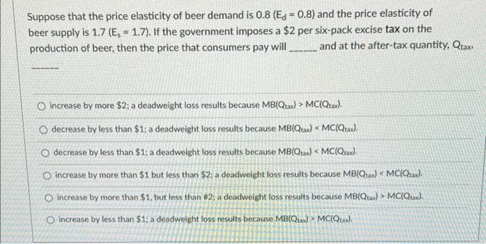 Suppose that the price elasticity of beer demand is 0.8 (Eg = 0.8) and the price elasticity of
beer supply is 1.7 (E, 1.7). If the government imposes a $2 per six-pack excise tax on the
production of beer, then the price that consumers pay will _ and at the after-tax quantity, Qtax
O increase by more $2; a deadweight loss results because MB(Qta) > MC(Qtax).
O decrease by less than $1; a deadweight loss results because MB(Qtax) < MC(Qta).
O decrease by less than $1; a deadweight loss results because MB(Qta) < MC(Qta).
O increase by more than $1 but less than $2; a deadweight loss results because MB(Qta) < MCIQu).
O increase by more than $1, but less than #2; a deadweight loss results because MB(Qta) > MC(Qta).
O increase by less than $1; a deadweight loss results because MB(Qa) > MC(Qtax).
