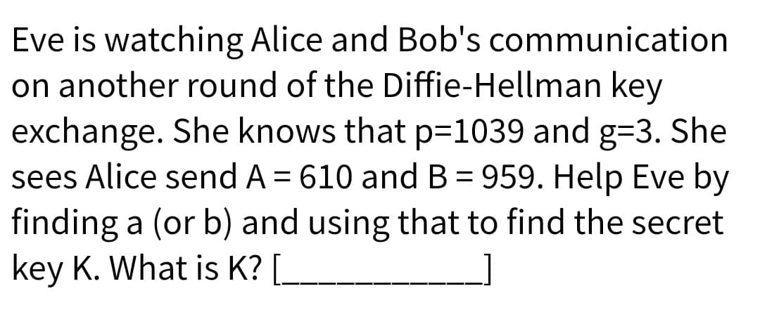 Eve is watching Alice and Bob's communication
on another round of the Diffie-Hellman key
exchange. She knows that p=1039 and g=3. She
sees Alice send A = 610 and B = 959. Help Eve by
finding a (or b) and using that to find the secret
key K. What is K? [_
