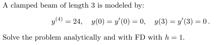 A clamped beam of length 3 is modeled by:
y(4) =
24, y(0) = y'(0) = 0, y(3) = y'(3) = 0.
%3D
%3D
Solve the problem analytically and with FD with h = 1.
