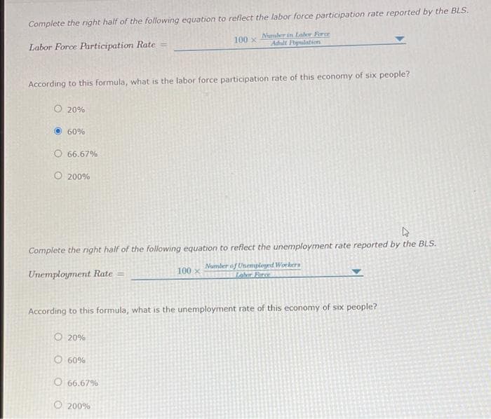 Complete the right half of the following equation to reflect the labor force participation rate reported by the BLS.
Number in Laber Force
Adhult Ppulation
100 x
Labor Force Participation Rate =
According to this formula, what is the labor force participation rate of this economy of six people?
O 20%
60%
O 66.67%
O 200%
Complete the right half of the following equation to reflect the unemployment rate reported by the BLS.
Number of Unemployed Workers
Labr Fare
100 x
Unemployment Rate =
According to this formula, what is the unemployment rate of this economy of six people?
O 20%
O 60%
O 66.67%
O 200%
