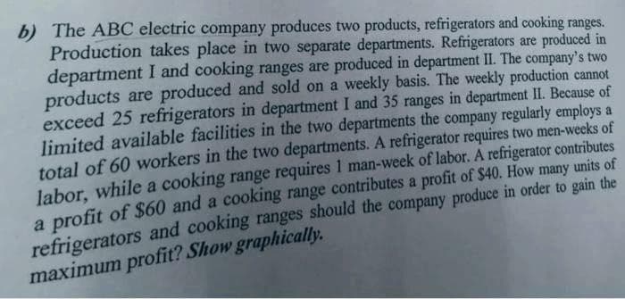 b) The ABC electric company produces two products, refrigerators and cooking ranges.
Production takes place in two separate departments. Refrigerators are produced in
department I and cooking ranges are produced in department II. The company's two
products are produced and sold on a weekly basis. The weekly production cannot
exceed 25 refrigerators in department I and 35 ranges in department II. Because of
limited available facilities in the two departments the company regularly employs a
total of 60 workers in the two departments. A refrigerator requires two men-weeks of
labor, while a cooking range requires 1 man-week of labor. A refrigerator contributes
a profit of $60 and a cooking range contributes a profit of $40. How many units of
refrigerators and cooking ranges should the company produce in order to gáin the
maximum profit? Show graphically.

