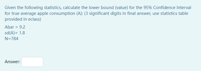 Given the following statistics, calculate the lower bound (value) for the 95% Confidence Interval
for true average apple consumption (A): (3 significant digits in final answer, use statistics table
provided in eclass)
Abar = 9.2
sd(A)= 1.8
N=784
Answer:
