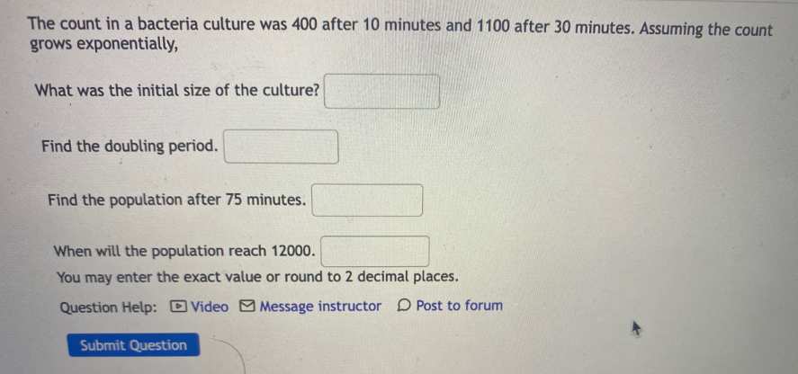 The count in a bacteria culture was 400 after 10 minutes and 1100 after 30 minutes. Assuming the count
grows exponentially,
What was the initial size of the culture?
Find the doubling period.
Find the population after 75 minutes.
When will the population reach 12000.
You may enter the exact value or round to 2 decimal places.
Question Help: D Video Message instructor D Post to forum
Submit Question
