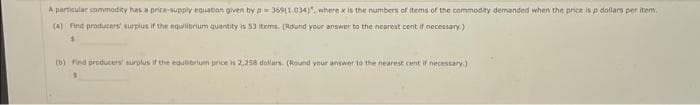 A particular commodity has a pnice-supply equation given by p= 369(1.034)", where x is the numbers of items of the commodity demanded when the price is p dollars per item.
(a) Fino producers surplus if the equilibrium quantity is 53 items. (Round your answer to the nearest cont if necessary.)
b) Find producers' surplus if the equlibrium price is 2,258 dollars. (Round your answer to the nearest cent if necestary)
