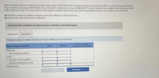 Rory Compeny has an old machine with a book value of $77,000 and a remaning tve year usetu e. Rory is comsidering purchasing
new machine at a price of $103,000. Rory cen sel its old machine now for $82.000. The oid machine has variable manufacturing costs
of $32.000 per yeaM. The new machine wili reduce varlable manufacturing costs by $12.800 per year over its five-year unetul e
(a) Prepare a koep or roplace analysis of income effects for the machines.
(b) Should the old machine be replaced?
Complete this question by entering your answers in the tabs below.
Requred A Reaured
Prepare a kerp or replace analysis of income effects for the machines
income inuraase
Keep er Haplase Anaysie
Kin
Raplate
(Decres if relaced
Revenues
Sale of eting maihine
Costs
Puthase of new mahe
Variate manutacuring costs
Imcome oan)
