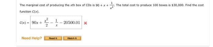 The marginal cost of producing the xth box of CDs is 90 + x +
The total cost to produce 100 boxes is $30,000. Find the cost
function C(x).
C(x) = 90x +
-- 20500.01 x
Need Help?
Read It
Watch it
