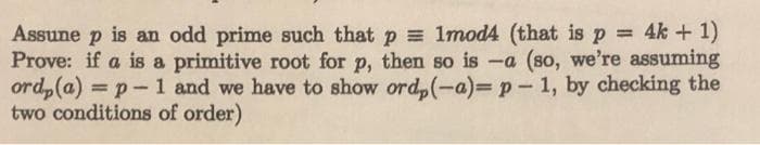 Assune p is an odd prime such that p = 1mod4 (that is p 4k + 1)
Prove: if a is a primitive root for p, then so is -a (so, we're assuming
ord,(a) = p- 1 and we have to show ord,(-a) p-1, by checking the
two conditions of order)
