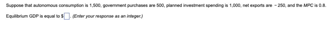 Suppose that autonomous consumption is 1,500, government purchases are 500, planned investment spending is 1,000, net exports are - 250, and the MPC is 0.8.
Equilibrium GDP is equal to $- (Enter your response as an integer.)
