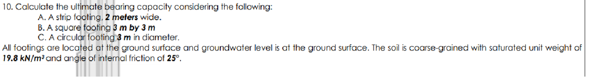10. Calculate the ultimate bearing capacity considering the following:
A. A strip footing, 2 meters wide.
B. A square footing 3 m by 3 m
C. A circular footing 3 m in diameter.
All footings are located at the ground surface and groundwater level is at the ground surface. The soil is coarse-grained with saturated unit weight of
19.8 kN/m³ and angle of internal friction of 25°.
