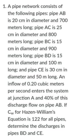 1. A pipe network consists of
the following pipes: pipe AB
is 20 cm in diameter and 700
meters long; pipe AC is 25
cm in diameter and 800
meters long; pipe BC is 15
cm in diameter and 900
meters long; pipe BD is 15
cm in diameter and 100 m
long; and pipe CE is 30 cm in
diameter and 50 m long. An
inflow of 0.20 cubic meters
per second enters the system
at junction A and 40% of this
discharge flow on pipe AB. If
Cw for Hazen-William's
Equation is 122 for all pipes,
determine the discharges in
pipes BD and CE.
