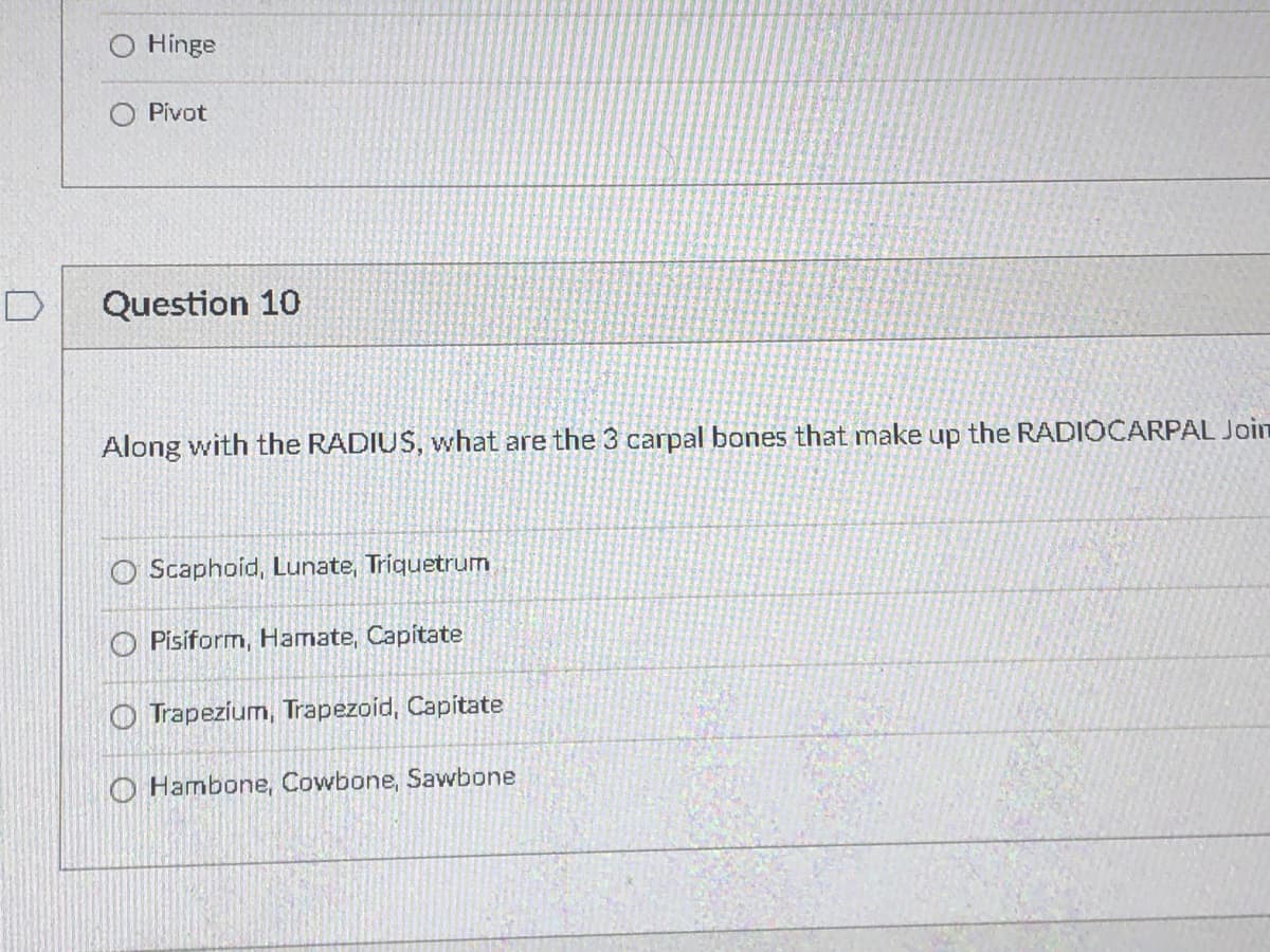 Hinge
O Pivot
D
Question 10
Along with the RADIUS, what are the 3 carpal bones that make up the RADIOCARPAL Join
O Scaphoid, Lunate, Triquetrum
O Pisiform, Hamate, Capitate
O Trapezium, Trapezoid, Capitate
O Hambone, Cowbone, Sawbone
