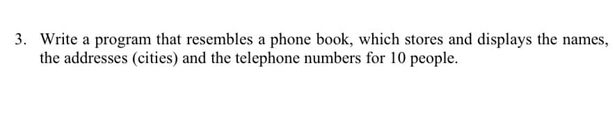 3. Write a program that resembles a phone book, which stores and displays the names,
the addresses (cities) and the telephone numbers for 10 people.