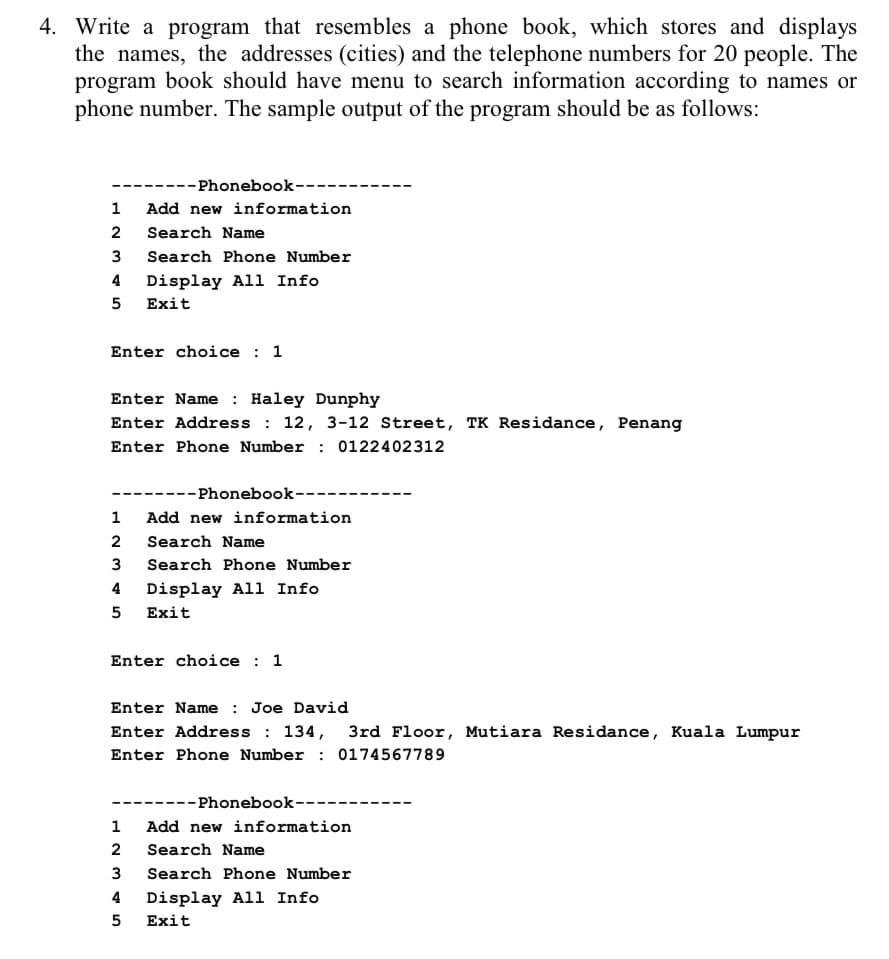 4. Write a program that resembles a phone book, which stores and displays
the names, the addresses (cities) and the telephone numbers for 20 people. The
program book should have menu to search information according to names or
phone number. The sample output of the program should be as follows:
--Phonebook--
1
Add new information
2
Search Name
3
Search Phone Number
4 Display All Info
5
Exit
Enter choice : 1
Enter Name: Haley Dunphy
Enter Address: 12, 3-12 Street, TK Residance, Penang
Enter Phone Number : 0122402312
---Phonebook--
1
Add new information
2
Search Name
3
Search Phone Number
4
Display All Info
5
Exit
Enter choice 1
Enter Name : Joe David
Enter Address: 134, 3rd Floor, Mutiara Residance, Kuala Lumpur
Enter Phone Number: 0174567789
--Phonebook--
1
Add new information
2
Search Name
3
Search Phone Number
4 Display All Info
5
Exit