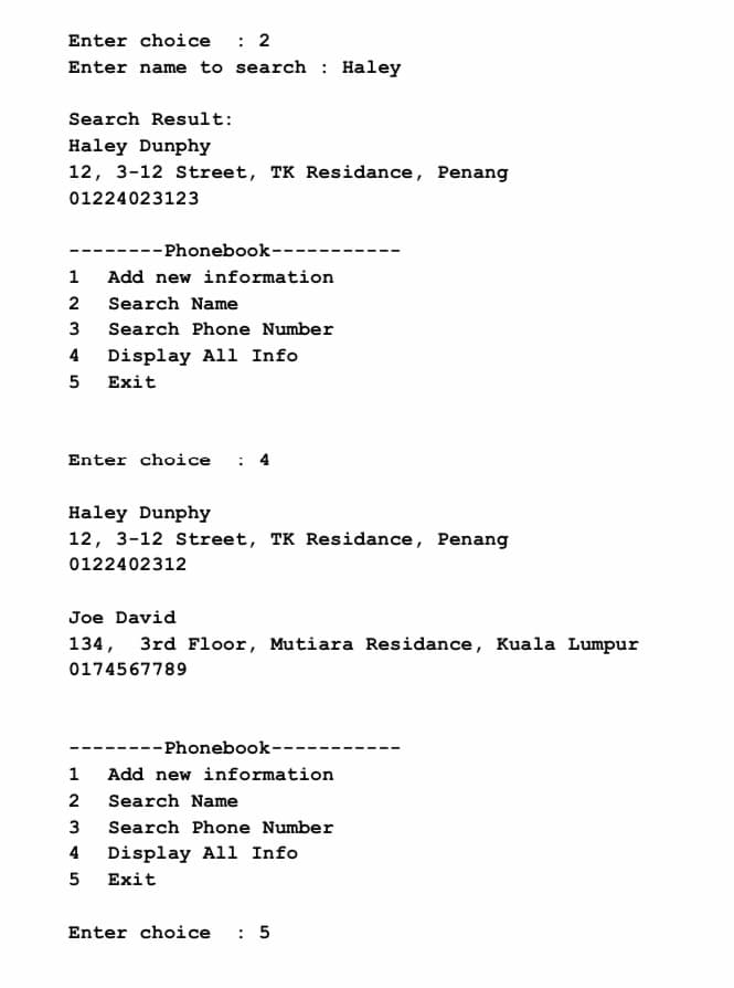 Enter choice : 2
Enter name to search: Haley
Search Result:
Haley Dunphy
12, 3-12 Street, TK Residance, Penang
01224023123
----Phonebook--
1
Add new information
2 Search Name
3
Search Phone Number
4 Display All Info
5 Exit
Enter choice
Haley Dunphy
12, 3-12 Street, TK Residance, Penang
0122402312
Joe David
134, 3rd Floor, Mutiara Residance, Kuala Lumpur
0174567789
--Phonebook--
1
Add new information
2
Search Name
3
Search Phone Number
4
Display All Info
5 Exit
Enter choice : 5