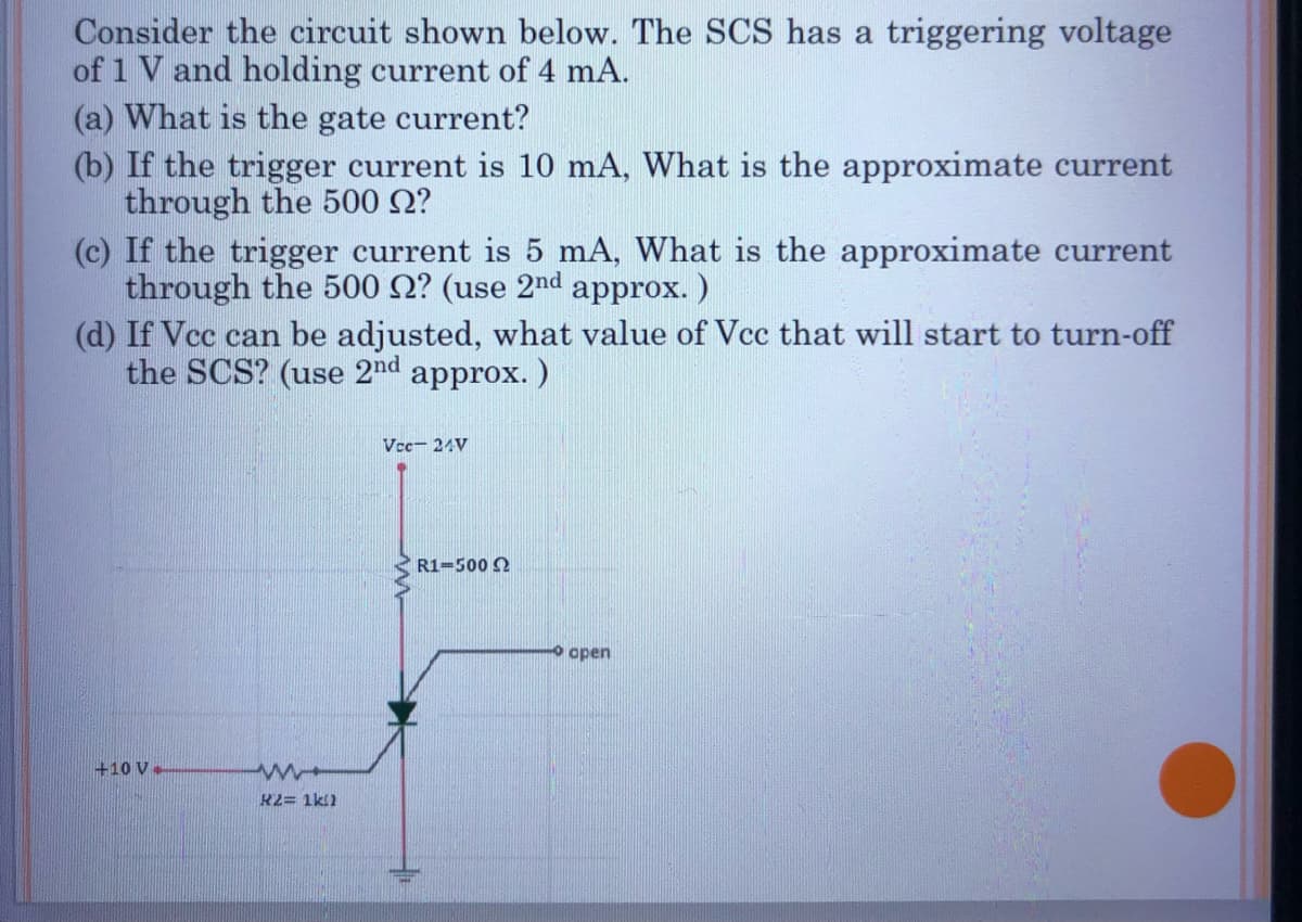 Consider the circuit shown below. The SCS has a triggering voltage
of 1 V and holding current of 4 mA.
(a) What is the gate current?
(b) If the trigger current is 10 mA, What is the approximate current
through the 500 ?
(c) If the trigger current is 5 mA, What is the approximate current
through the 500 2? (use 2nd approx.)
(d) If Vcc can be adjusted, what value of Vcc that will start to turn-off
the SCS? (use 2nd approx.)
+10 V-
www
K2= 1k1
Vcc 24V
R1-500 2
open