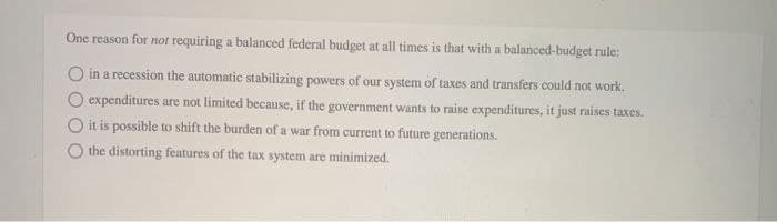 One reason for not requiring a balanced federal budget at all times is that with a balanced-budget rule:
in a recession the automatic stabilizing powers of our system of taxes and transfers could not work.
expenditures are not limited because, if the government wants to raise expenditures, it just raises taxes.
it is possible to shift the burden of a war from current to future generations.
the distorting features of the tax system are minimized.