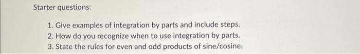 Starter questions:
1. Give examples of integration by parts and include steps.
2. How do you recognize when to use integration by parts.
3. State the rules for even and odd products of sine/cosine.