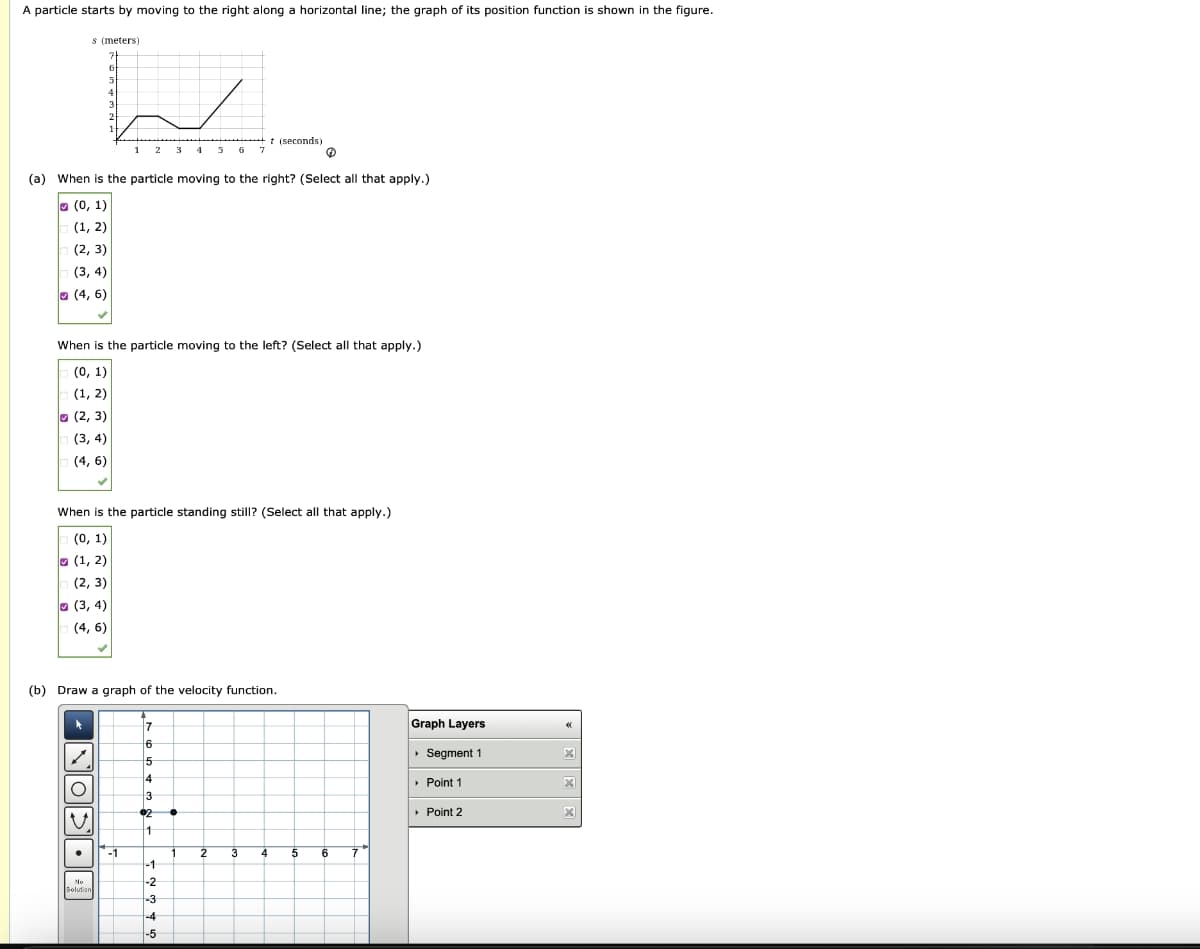 A particle starts by moving to the right along a horizontal line; the graph of its position function is shown in the figure.
s (meters)
5
L
12 3
(2, 3)
(3, 4)
(4, 6)
4
(a) When is the particle moving to the right? (Select all that apply.)
(0, 1)
(1, 2)
(2, 3)
(3, 4)
(4, 6)
When is the particle moving to the left? (Select all that apply.)
(0, 1)
(1, 2)
(2, 3)
(3, 4)
(4, 6)
When is the particle standing still? (Select all that apply.)
(0, 1)
(1, 2)
O
U
No
Solution
(b) Draw a graph of the velocity function.
-1
7
6
5
4
3
€2
1
-1
-2
5 6
-3
-4
-5
•
7
1
2
t (seconds)
3
4
5
6
7
Graph Layers
▸ Segment 1
› Point 1
▸ Point 2
«
X
x
X