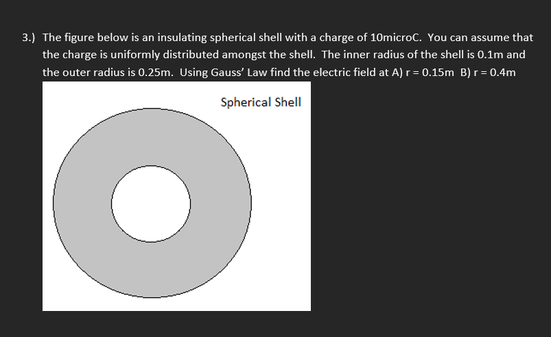 3.) The figure below is an insulating spherical shell with a charge of 10microC. You can assume that
the charge is uniformly distributed amongst the shell. The inner radius of the shell is 0.1m and
the outer radius is 0.25m. Using Gauss' Law find the electric field at A) r = 0.15m B) r = 0.4m
Spherical Shell
●