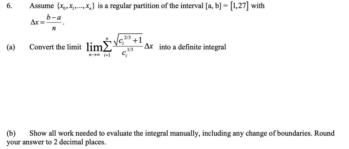 6.
(a)
Assume {x₁,x,...,x,} is a regular partition of the interval [a, b] = [1,27] with
b-a
Ax=
=
n
n
Convert the limit limΣ
2/3
C;
+1
1/3
n→∞ i=1 Ci
Ax into a definite integral
(b) Show all work needed to evaluate the integral manually, including any change of boundaries. Round
your answer to 2 decimal places.