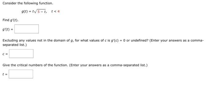 Consider the following function.
Find g'(t).
g'(t) =
g(t)= t√5-t, t< 4
Excluding any values not in the domain of g, for what values of c is g'(c) = 0 or undefined? (Enter your answers as a comma-
separated list.)
C =
Give the critical numbers of the function. (Enter your answers as a comma-separated list.)