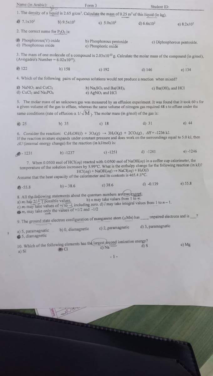 Name (in Arabic):
Form 3
Student ID:
1. The density of a liquid is 2.65 g/cm'. Calculate the mass of 0.25 m' of this liquid (in kg).
a) 7.1x10?
b) 9.5x10
c) 5.0x102
d) 6.6x102
e) 8.2x102
2. The correct name for P2Os is:
O Phosphorous(V) oxide
d) Phosphorous oxide
b) Phosphorous pentoxide
e) Phosphoric oxide
c) Diphosphorous pentoxide.
3. The mass of one molecule of a compound is 2.03x10g. Calculate the molar mass of the compound (in g/mol),
(Avogadro's Number 6.02x10").
8) 122
b) 158
c) 192
4. Which of the following pairs of aqueous solutions would not produce a reaction when mixed?
d) 146
e) 134
a) NANO, and CuCl2
d) CuCl, and Na,PO,
b) Na,SO, and Ba(OH)2
e) AgNO, and HCI
c) Ba(OH)2 and HCI
5. The molar mass of an unknown gas was measured by an effusion experiment. It was found that it took 60 s for
a given volume of the gas to effuse, whereas the same volume of nitrogen gas required 48 s to effuse under the
same conditions (rate of effusion a 1//M). The molar mass (in g/mol) of the gas is:
a) 25
b) 35
c) 18
d) 31
e) 44
6. Consider the reaction: CH,OH(/) + 30:(g) 3H;0(g) + 200;(g), AH=-1236 kJ.
If the reaction mixture expands under constant pressure and does work on the surroundings equal to 5.0 kJ, then
AU (internal energy change) for the reaction (in kJ/mol) is:
9- 1231
b) -1237
c) -1251
d) -1241
e) -1246
7. When 0.0500 mol of HCI(ag) reacted with 0.0500 mol of NaOH(ag) in a coffee cup calorimeter, the
temperature of the solution increases by 5.99°C. What is the enthalpy change for the following reaction (in kJ)?
HCI(aq) + NaOH(aq) NaCI(ag) + H;O()
Assume that the heat capacity of the calorimeter and its contents is 465.4 J/°C.
9-55.8
b) – 38.6
c) 38.6
d) -0.139
e) 55.8
8. All the following statements about the quantum numbers are(true exeept:
a) m has 21AI possible values.
c) mi may take values of +/ to -4, including zero, d) I may take integral values from 1 to n-1.
O m, may take
b) n may take values from I to o.
only the values of +1/2 and -1/2
9. The ground state electron configuration of manganese atom (15MN) has unpaired electrons and is
c) 2, paramagnatic
d) 3, paramagnatic
a) 5, paramagnatic
O5, diamagnetic
b) 0, diamagnetic
10. Which of the following elements has the largest second ionization energy?
a) Si
CI
c) Na
d) S
e) Mg
-1 -
